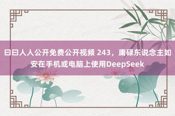 曰曰人人公开免费公开视频 243，庸碌东说念主如安在手机或电脑上使用DeepSeek